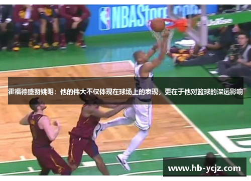 霍福德盛赞姚明：他的伟大不仅体现在球场上的表现，更在于他对篮球的深远影响