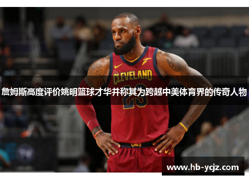 詹姆斯高度评价姚明篮球才华并称其为跨越中美体育界的传奇人物