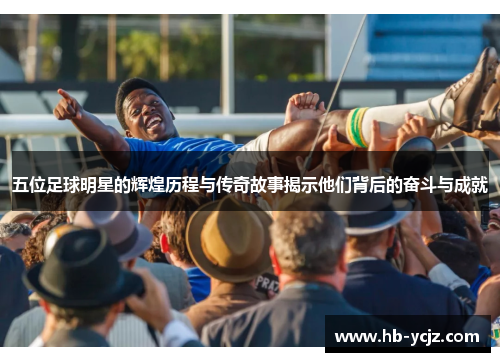 五位足球明星的辉煌历程与传奇故事揭示他们背后的奋斗与成就