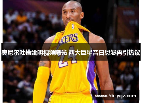 奥尼尔吐槽姚明视频曝光 两大巨星昔日恩怨再引热议