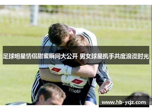 足球明星情侣甜蜜瞬间大公开 男女球星携手共度浪漫时光