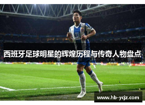 西班牙足球明星的辉煌历程与传奇人物盘点