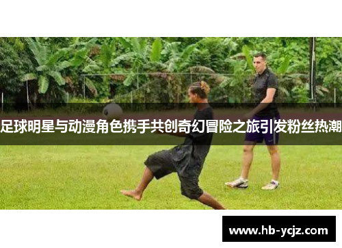 足球明星与动漫角色携手共创奇幻冒险之旅引发粉丝热潮