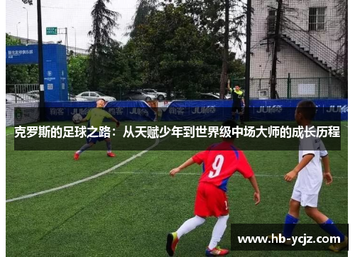 克罗斯的足球之路：从天赋少年到世界级中场大师的成长历程
