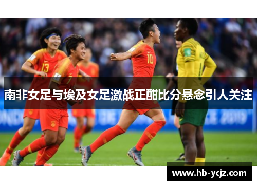 南非女足与埃及女足激战正酣比分悬念引人关注